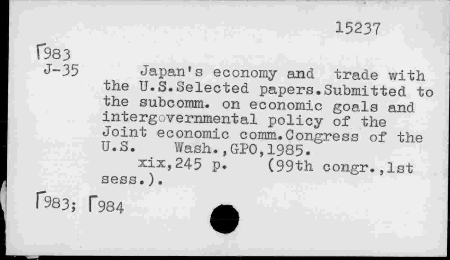 ﻿15237
C983
J-35
Japan's economy and trade with
the U.S.Selected papers.Submitted to the subcomm, on economic goals and intergovernmental policy of the Joint economic comm.Congress of the U.S. Wash.,GPO,1985.
xix,245 p. (99th congr.,1st sess.).